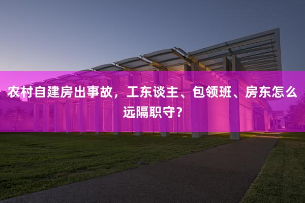 农村自建房出事故，工东谈主、包领班、房东怎么远隔职守？