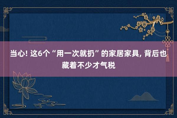 当心! 这6个“用一次就扔”的家居家具, 背后也藏着不少才气税