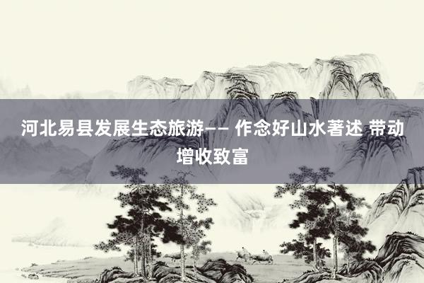 河北易县发展生态旅游—— 作念好山水著述 带动增收致富