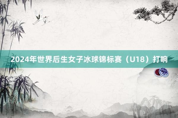 2024年世界后生女子冰球锦标赛（U18）打响