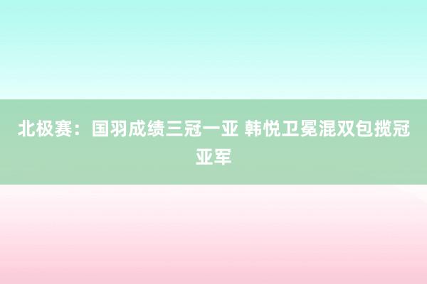 北极赛：国羽成绩三冠一亚 韩悦卫冕混双包揽冠亚军