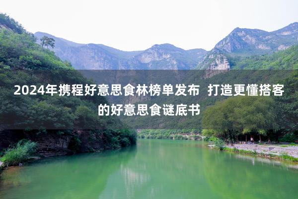 2024年携程好意思食林榜单发布  打造更懂搭客的好意思食谜