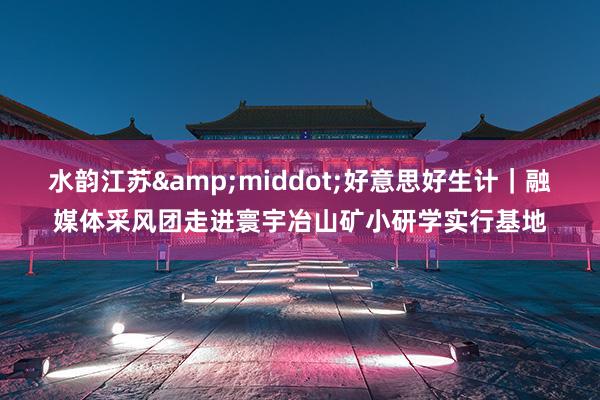 水韵江苏&middot;好意思好生计｜融媒体采风团走